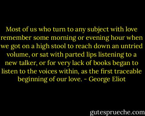 Most of us who turn to any subject with love remember some morning or evening hour when we got on a high stool to reach down an untried volume, or sat with parted lips listening to a new talker, or for very lack of books began to listen to the voices within, as the first traceable beginning of our love. - George Eliot