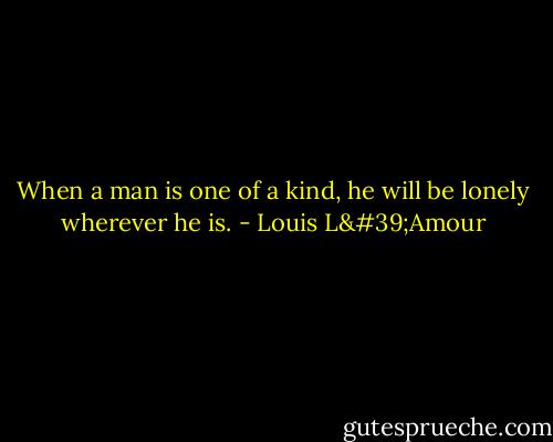 When a man is one of a kind, he will be lonely wherever he is. - Louis L'Amour