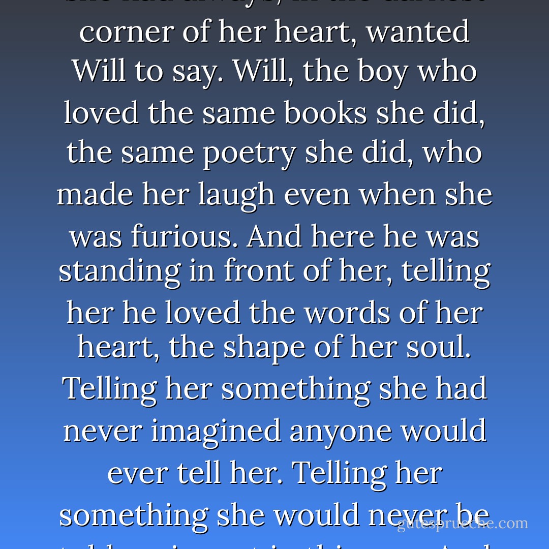 Tessa had begun to tremble. This is what she had always wanted someone to say. What she had always, in the darkest corner of her heart, wanted Will to say. Will, the boy who loved the same books she did, the same poetry she did, who made her laugh even when she was furious. And here he was standing in front of her, telling her he loved the words of her heart, the shape of her soul. Telling her something she had never imagined anyone would ever tell her. Telling her something she would never be told again, not in this way. And not by him.<br />And it did not matter.<br />"It's too late", she said. - Cassandra Clare