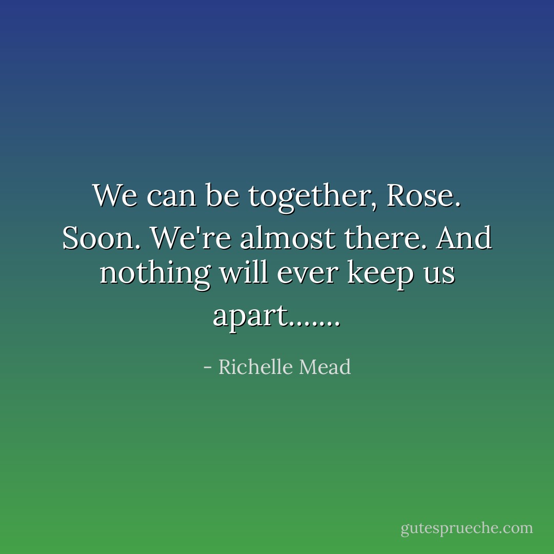 We can be together, Rose. Soon. We're almost there. And nothing will ever keep us apart....... - Richelle Mead