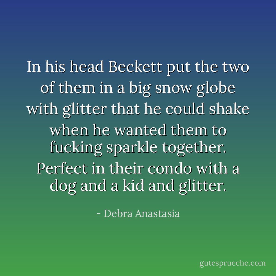 In his head Beckett put the two of them in a big snow globe with glitter that he could shake when he wanted them to fucking sparkle together. Perfect in their condo with a dog and a kid and glitter. - Debra Anastasia