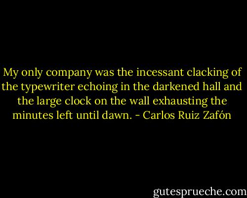 My only company was the incessant clacking of the typewriter echoing in the darkened hall and the large clock on the wall exhausting the minutes left until dawn. - Carlos Ruiz Zafón