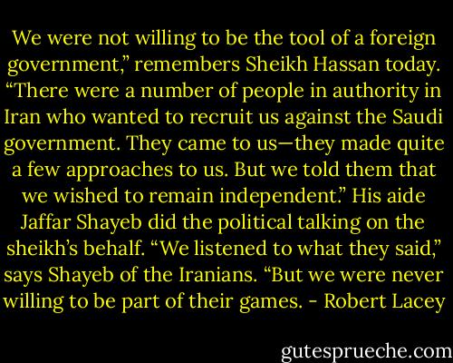 We were not willing to be the tool of a foreign government,” remembers Sheikh Hassan today. “There were a number of people in authority in Iran who wanted to recruit us against<br />the Saudi government. They came to us—they made quite a few approaches to us. But we told them that we wished to remain independent.” His aide Jaffar Shayeb did the political talking on the sheikh’s behalf. “We listened to what they said,” says Shayeb of the Iranians. “But we were never willing to<br />be part of their games. - Robert Lacey