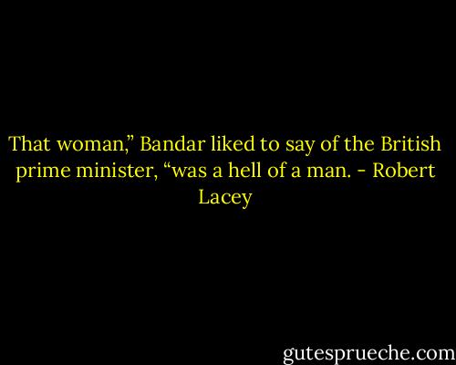 That woman,” Bandar liked to say of the British prime minister, “was a hell of a man. - Robert Lacey