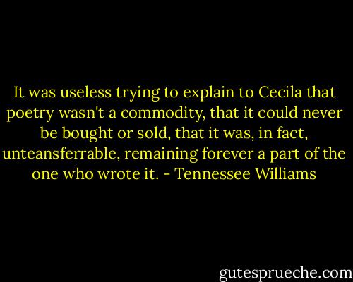 It was useless trying to explain to Cecila that poetry wasn't a commodity, that it could never be bought or sold, that it was, in fact, unteansferrable, remaining forever a part of the one who wrote it. - Tennessee Williams