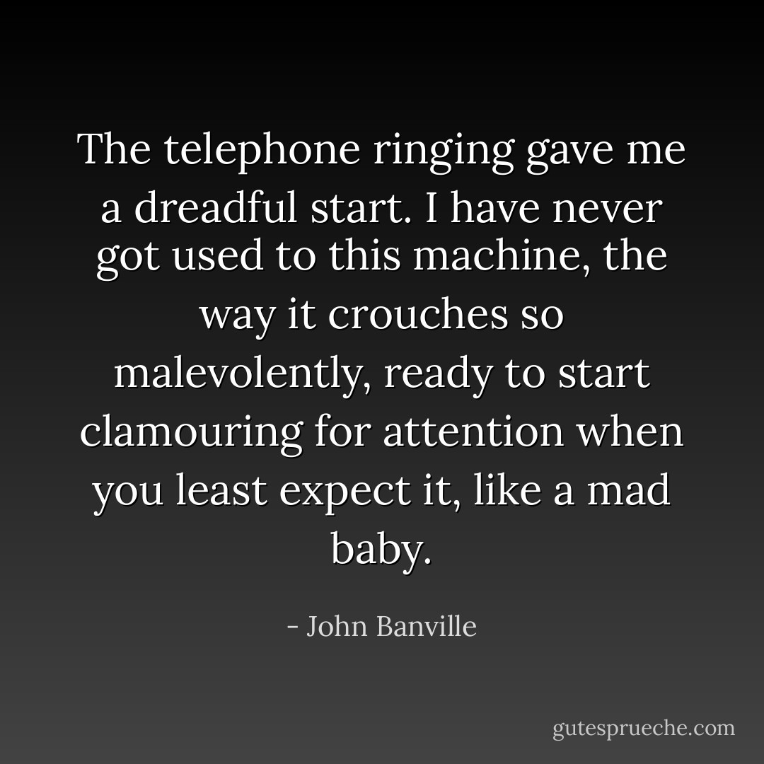 The telephone ringing gave me a dreadful start. I have never got used to this machine, the way it crouches so malevolently, ready to start clamouring for attention when you least expect it, like a mad baby. - John Banville