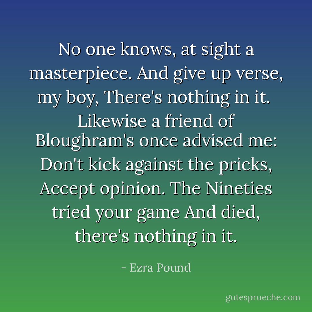 No one knows, at sight a masterpiece.<br />And give up verse, my boy,<br />There's nothing in it.<br /><br />Likewise a friend of Bloughram's once advised me:<br />Don't kick against the pricks,<br />Accept opinion. The Nineties tried your game<br />And died, there's nothing in it. - Ezra Pound