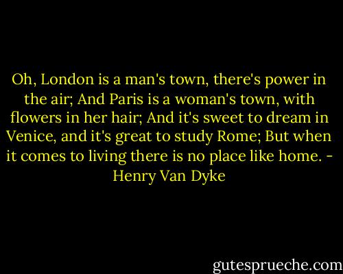 Oh, London is a man's town, there's power in the air;<br />And Paris is a woman's town, with flowers in her hair;<br />And it's sweet to dream in Venice, and it's great to study Rome;<br />But when it comes to living there is no place like home. - Henry Van Dyke