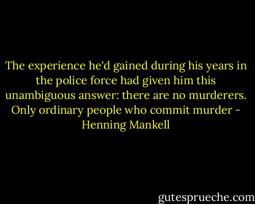 The<br />experience he'd gained during his years in the police force<br />had given him this unambiguous answer: there are no<br />murderers. Only ordinary people who commit murder - Henning Mankell