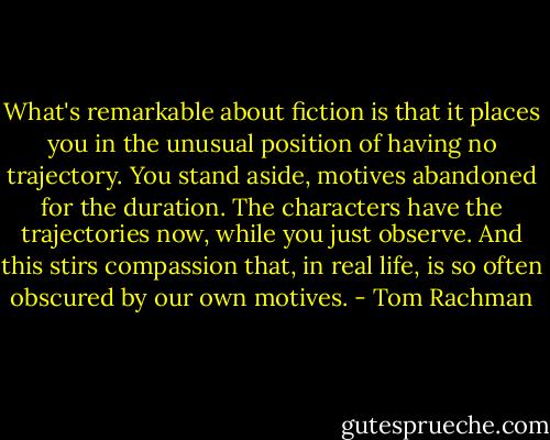 What's remarkable about fiction is that it places you in the unusual position of having no trajectory. You stand aside, motives abandoned for the duration. The characters have the trajectories now, while you just observe. And this stirs compassion that, in real life, is so often obscured by our own motives. - Tom Rachman