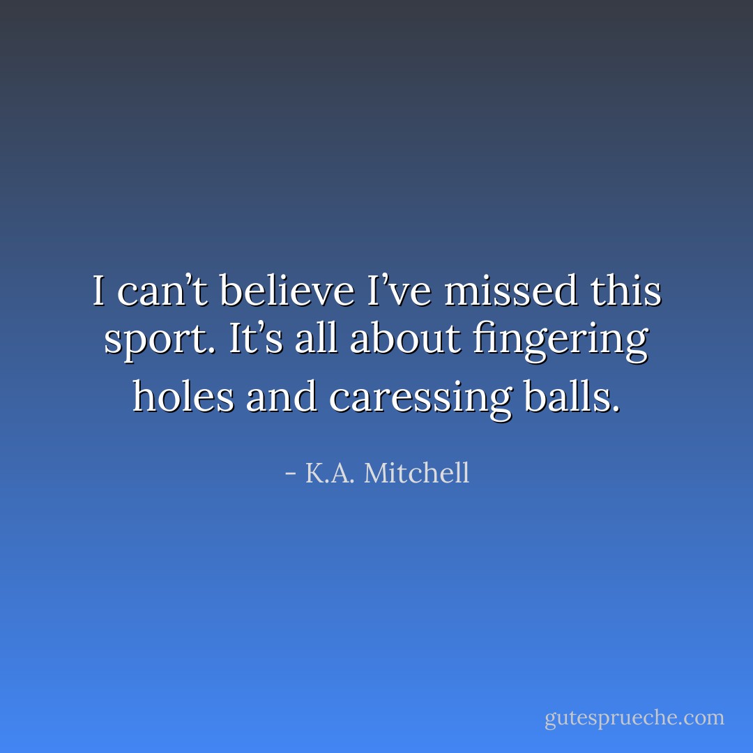 I can’t believe I’ve missed this sport. It’s all about fingering holes and caressing balls. - K.A. Mitchell