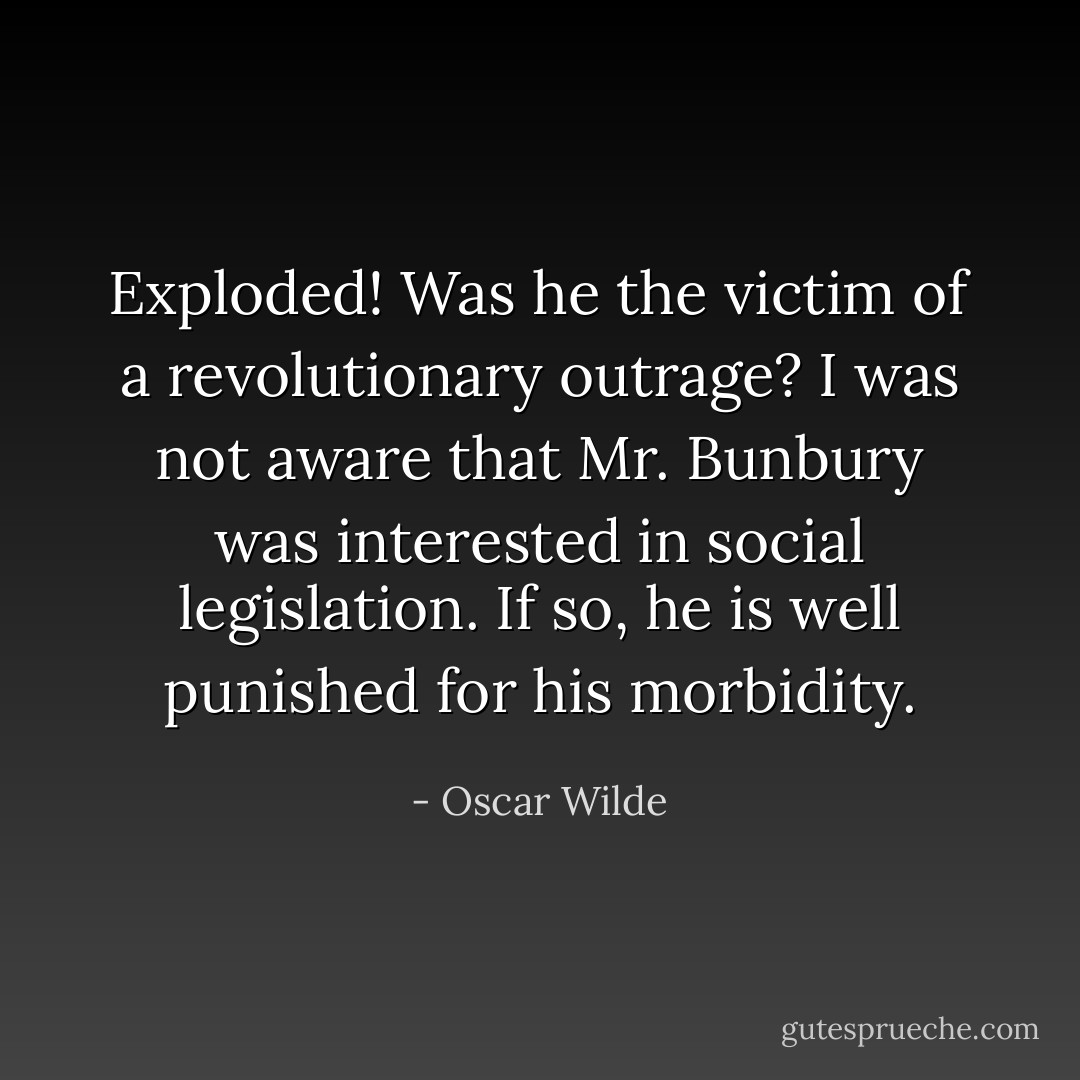 Exploded! Was he the victim of a revolutionary outrage? I was not aware that Mr. Bunbury was interested in social legislation. If so, he is well punished for his morbidity. - Oscar Wilde