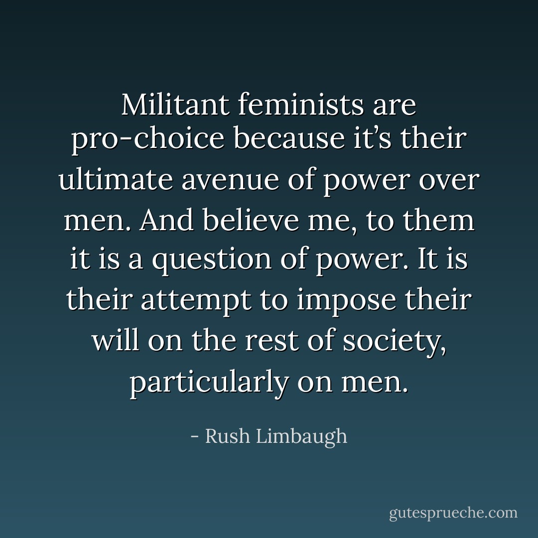 Militant feminists are pro‐choice because it’s their ultimate avenue of power over men. And believe me, to them it is a question of power. It is their attempt to impose their will on the rest of society, particularly on men. - Rush Limbaugh