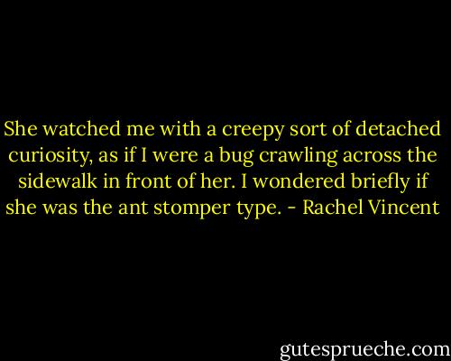 She watched me with a creepy sort of detached curiosity, as if I were a bug crawling across the sidewalk in front of her. I wondered briefly if she was the ant stomper type. - Rachel Vincent