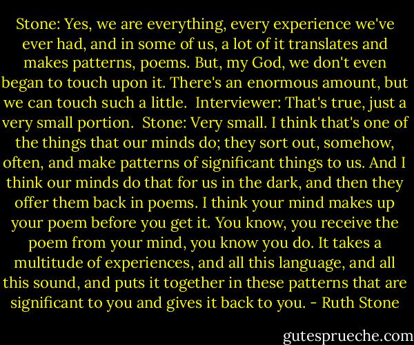Stone: Yes, we are everything, every experience we've ever had, and in some of us, a lot of it translates and makes patterns, poems. But, my God, we don't even began to touch upon it. There's an enormous amount, but we can touch such a little.<br /><br />Interviewer: That's true, just a very small portion.<br /><br />Stone: Very small. I think that's one of the things that our minds do; they sort out, somehow, often, and make patterns of significant things to us. And I think our minds do that for us in the dark, and then they offer them back in poems. I think your mind makes up your poem before you get it. You know, you receive the poem from your mind, you know you do. It takes a multitude of experiences, and all this language, and all this sound, and puts it together in these patterns that are significant to you and gives it back to you. - Ruth Stone