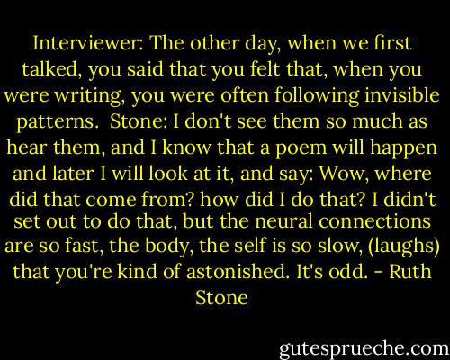 Interviewer: The other day, when we first talked, you said that you felt that, when you were writing, you were often following invisible patterns.<br /><br />Stone: I don't see them so much as hear them, and I know that a poem will happen and later I will look at it, and say: Wow, where did that come from? how did I do that? I didn't set out to do that, but the neural connections are so fast, the body, the self is so slow, (laughs) that you're kind of astonished. It's odd. - Ruth Stone