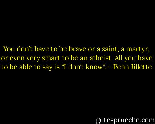 You don’t have to be brave or a saint, a martyr, or even very smart to be an atheist. All you have to be able to say is “I don’t know”. - Penn Jillette