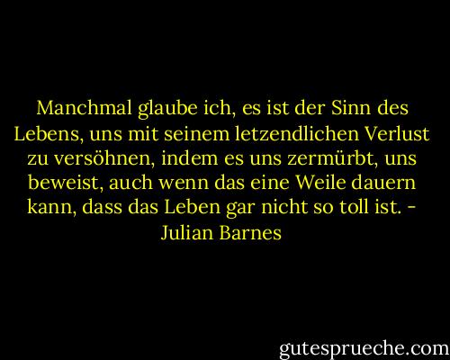 Manchmal glaube ich, es ist der Sinn des Lebens, uns mit seinem letzendlichen Verlust zu versöhnen, indem es uns zermürbt, uns beweist, auch wenn das eine Weile dauern kann, dass das Leben gar nicht so toll ist. - Julian Barnes
