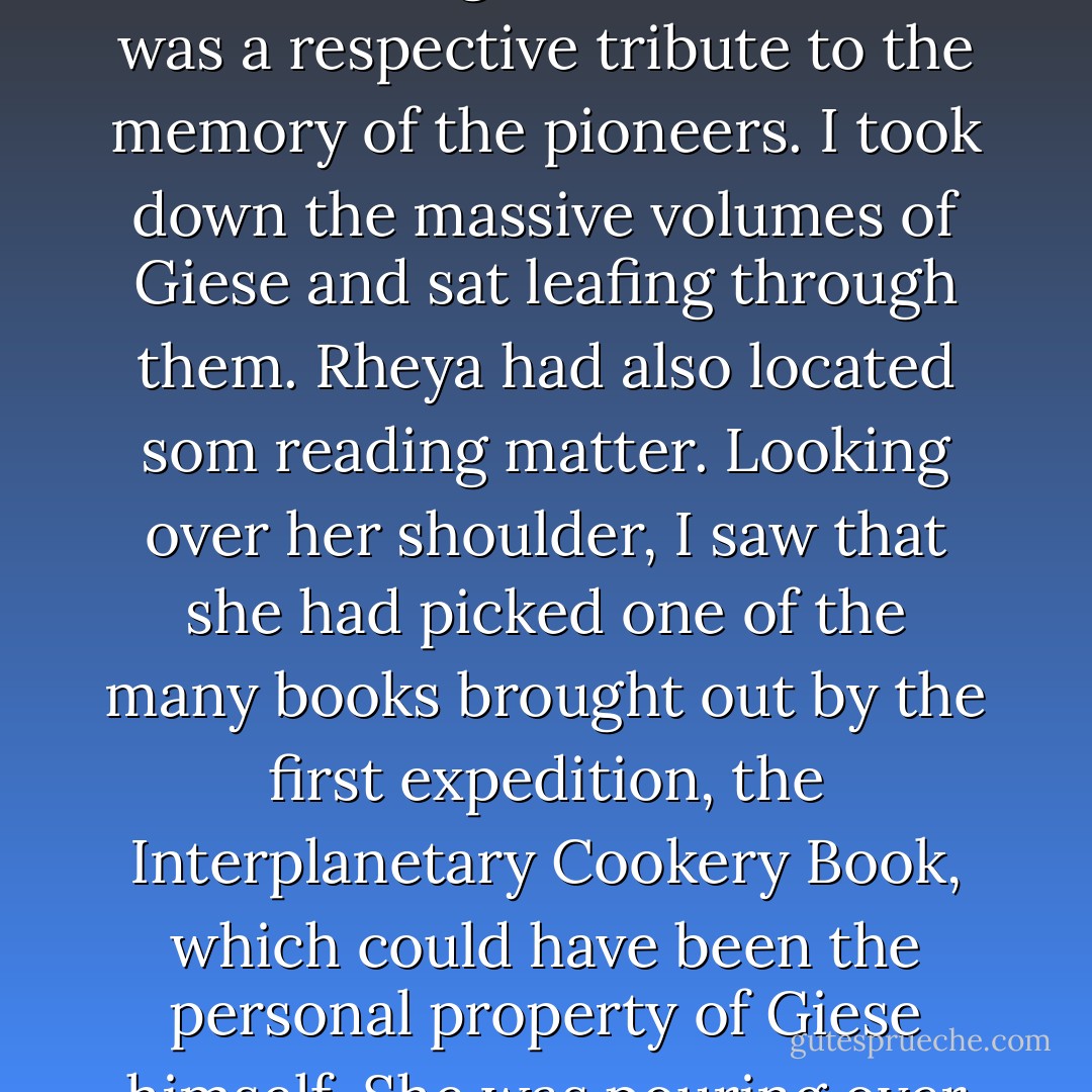 Wandering across the vast room, I stopped at a set of shelves as high as the ceiling, and holding about six hundred volumes - all classics on the history of Soalris, starting with the nine volumes of Giese's monumental and already relatively obsolescent monograph. Display for its own sake was improbable in these surroundings. The collection was a respective tribute to the memory of the pioneers. I took down the massive volumes of Giese and sat leafing through them. Rheya had also located som reading matter. Looking over her shoulder, I saw that she had picked one of the many books brought out by the first expedition, the Interplanetary Cookery Book, which could have been the personal property of Giese himself. She was pouring over the recipes adapted to the arduous conditions of interstellar flight. I said nothing, and returned to the book resting on my knees. Solaris - Ten Years of Exploration had appeared as volumes 4-12 of the Solariana collection whose most recent additions were numbered in the thousands. - Stanisław Lem