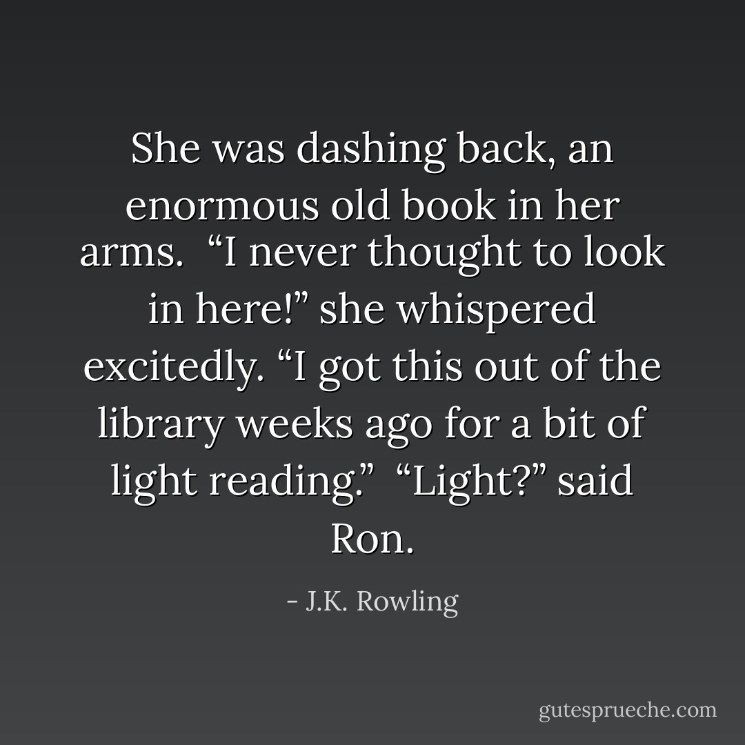 She was dashing back, an enormous old book in her arms.<br /><br />“I never thought to look in here!” she whispered excitedly. “I got this out of the library weeks ago for a bit of light reading.”<br /><br />“<i>Light?</i>” said Ron. - J.K. Rowling