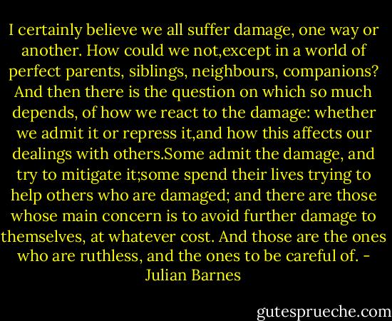 I certainly believe we all suffer damage, one way or another. How could we not,except in a world of perfect parents, siblings, neighbours, companions? And then there is the question on which so much depends, of how we react to the damage: whether we admit it or repress it,and how this affects our dealings with others.Some admit the damage, and try to mitigate it;some spend their lives trying to help others who are damaged; and there are those whose main concern is to avoid further damage to themselves, at whatever cost. And those are the ones who are ruthless, and the ones to be careful of. - Julian Barnes