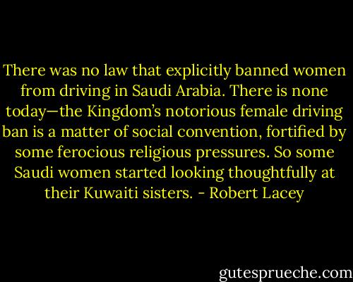 There was no law that explicitly banned women from driving in Saudi Arabia. There is none today—the Kingdom’s notorious female driving ban is a matter of social convention, fortified by some ferocious religious pressures. So some Saudi women started looking thoughtfully at their Kuwaiti sisters. - Robert Lacey