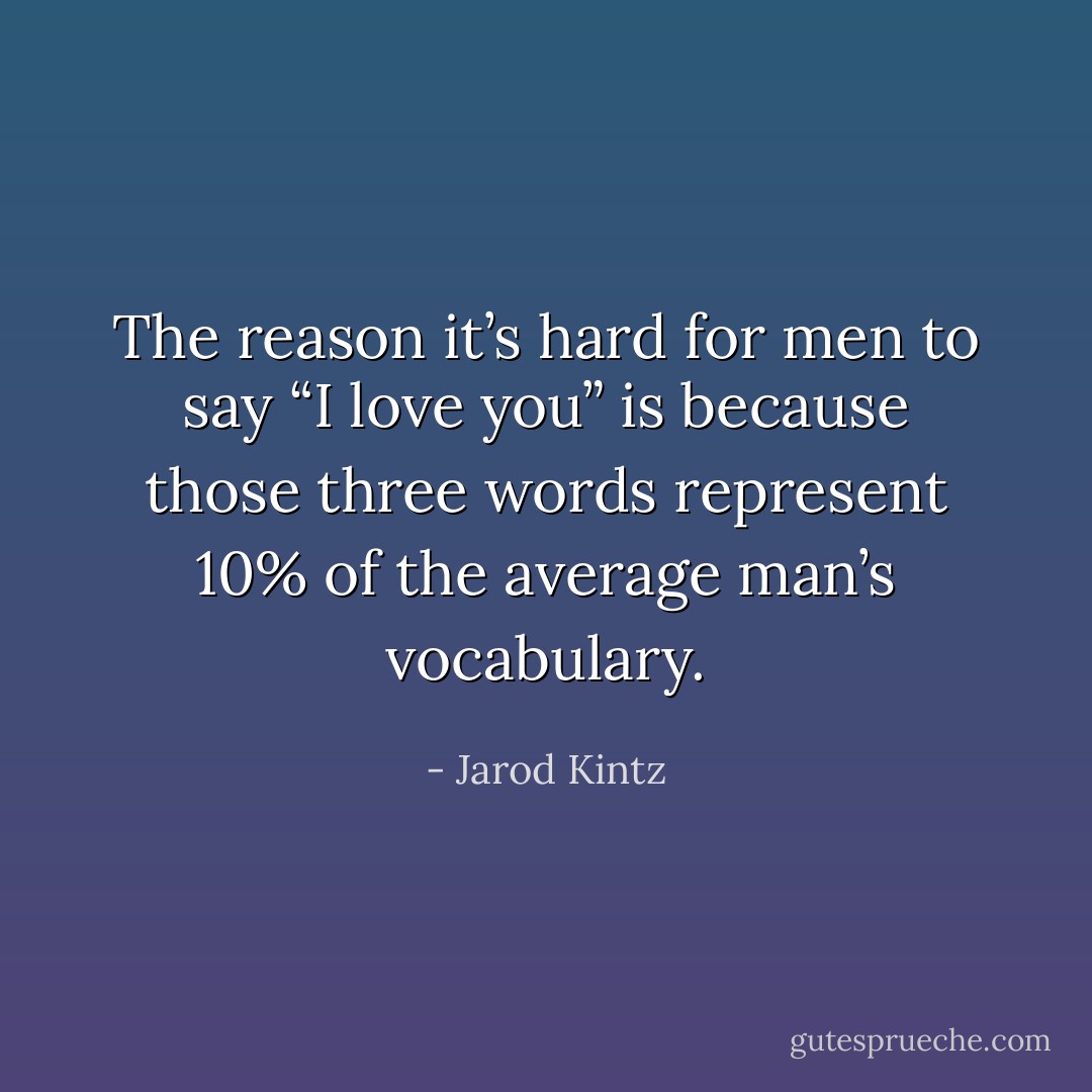 The reason it’s hard for men to say “I love you” is because those three words represent 10% of the average man’s vocabulary. - Jarod Kintz