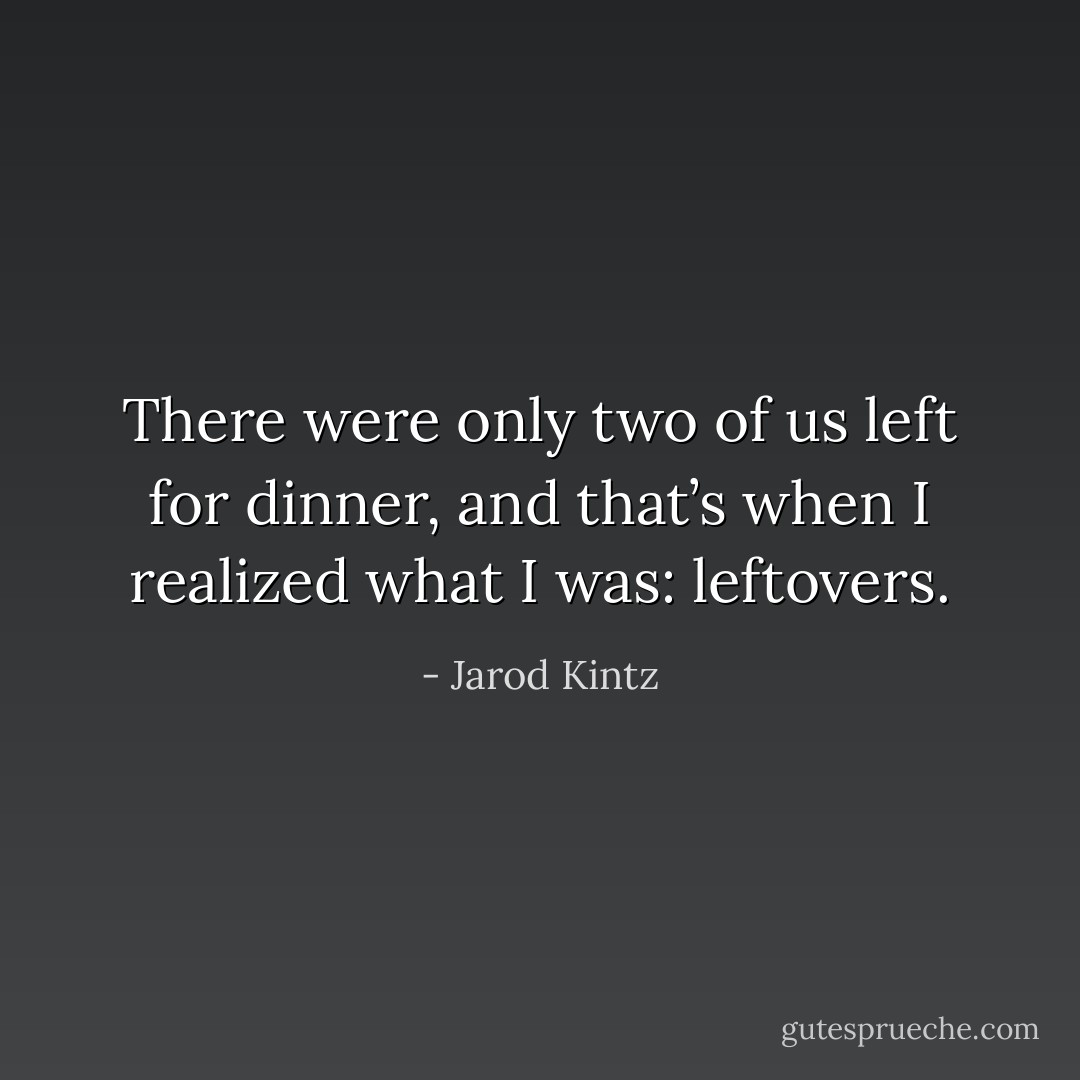 There were only two of us left for dinner, and that’s when I realized what I was: leftovers. - Jarod Kintz