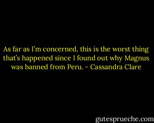 As far as I’m concerned, this is the worst thing that’s happened since I found out why Magnus was banned from Peru. - Cassandra Clare