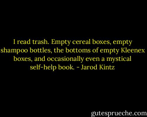 I read trash. Empty cereal boxes, empty shampoo bottles, the bottoms of empty Kleenex boxes, and occasionally even a mystical self-help book. - Jarod Kintz