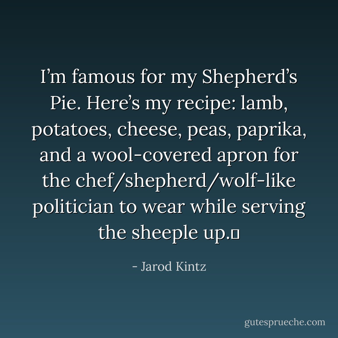 I’m famous for my Shepherd’s Pie. Here’s my recipe: lamb, potatoes, cheese, peas, paprika, and a wool-covered apron for the chef/shepherd/wolf-like politician to wear while serving the sheeple up.  - Jarod Kintz
