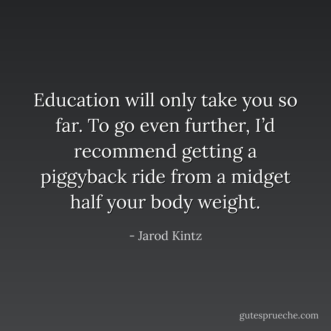 Education will only take you so far. To go even further, I’d recommend getting a piggyback ride from a midget half your body weight. - Jarod Kintz