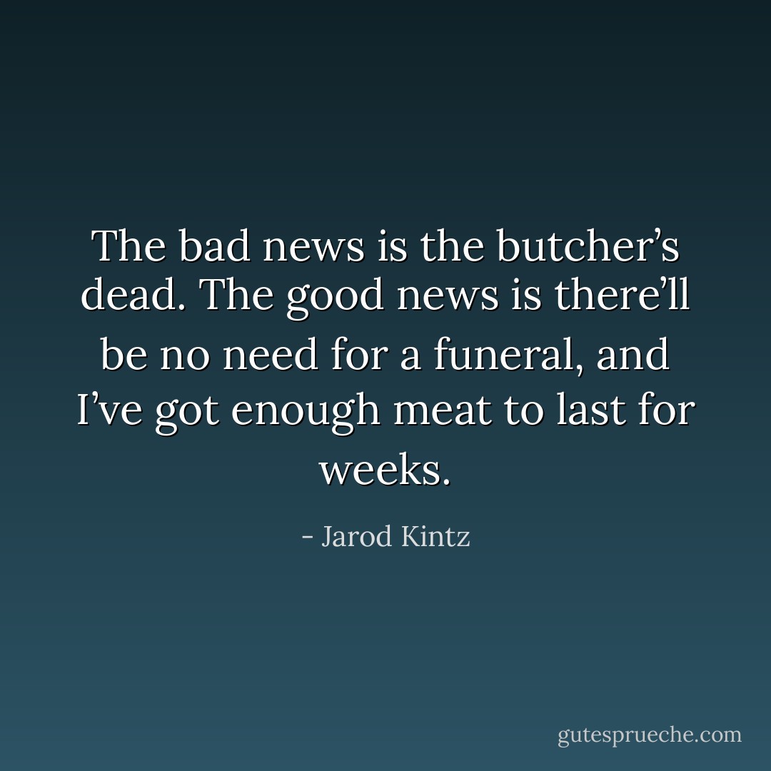 The bad news is the butcher’s dead. The good news is there’ll be no need for a funeral, and I’ve got enough meat to last for weeks. - Jarod Kintz