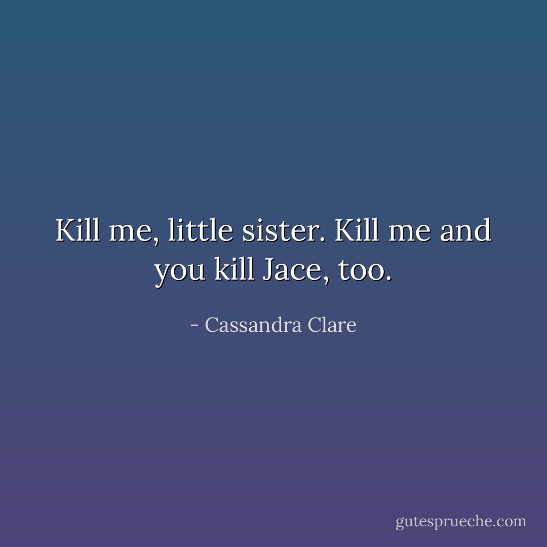 Kill me, little sister. Kill me and you kill Jace, too. - Cassandra Clare