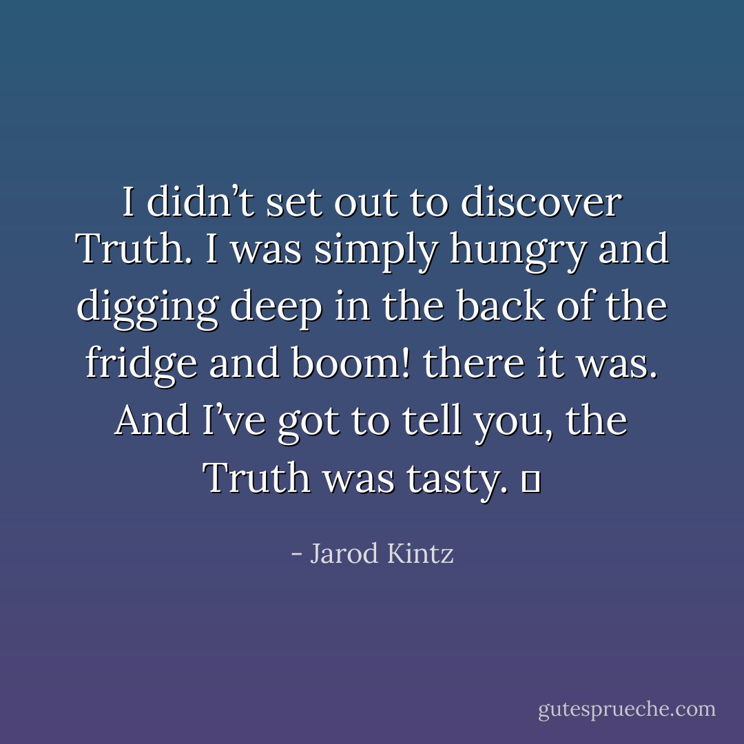 I didn’t set out to discover Truth. I was simply hungry and digging deep in the back of the fridge and boom! there it was. And I’ve got to tell you, the Truth was tasty.   - Jarod Kintz