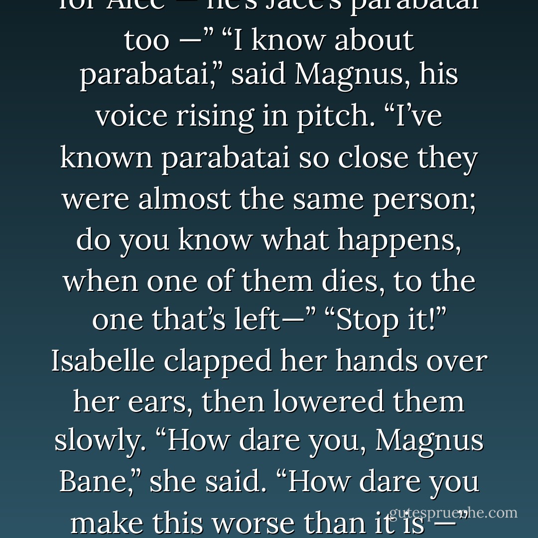 Alec isn’t happy,” said Magnus, as if she hadn’t spoken.<br />“Of course he isn’t,” Isabelle snapped. “Jace—”<br />“Jace,” said Magnus, and his hands made fists at his sides. Isabelle stared at him. She had always thought that he didn’t mind Jace; liked him, even, once the question of Alec’s affections had been settled. Out loud, she said:<br />“I thought you were friends.”<br />“It’s not that,” said Magnus. “There are some people — people the universe seems to have singled out for special destinies. Special favors and special torments. God knows we’re all drawn toward what’s beautiful and broken; I have been, but some people cannot be fixed. Or if they can be, it’s only by love and sacrifice so great it destroys the giver.”<br />Isabelle shook her head slowly. “You’ve lost me. Jace is our brother, but for Alec — he’s Jace’s parabatai too —”<br />“I know about parabatai,” said Magnus, his voice rising in pitch. “I’ve known parabatai so close they were almost the same person; do you know what happens, when one of them dies, to the one that’s left—”<br />“Stop it!” Isabelle clapped her hands over her ears, then lowered them slowly. “How dare you, Magnus Bane,” she said.<br />“How dare you make this worse than it is —”<br />“Isabelle.” Magnus’ hands loosened; he looked a little wide-eyed, as if his outburst had startled even him. “I am sorry. I forget, sometimes . . . that with all your self-control and strength, you possess the same vulnerability that Alec does.”<br />“There is nothing weak about Alec,” said Isabelle.<br />“No,” said Magnus. “To love as you choose, that takes strength. The thing is, I wanted you here for him. There are things I can’t do for him, can’t give him . . .” For a moment Magnus looked oddly vulnerable. “You have known Jace as long as he has. You can give him understanding I can’t. And he loves you.”<br />“Of course he loves me. I’m his sister.”<br />“Blood isn’t love,” said Magnus, and his voice was bitter. “Just ask Clary. - Cassandra Clare