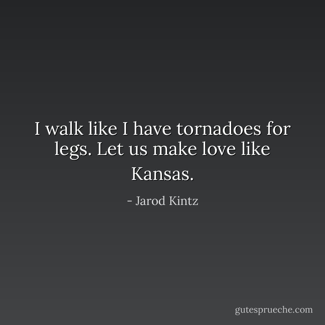 I walk like I have tornadoes for legs. Let us make love like Kansas. - Jarod Kintz