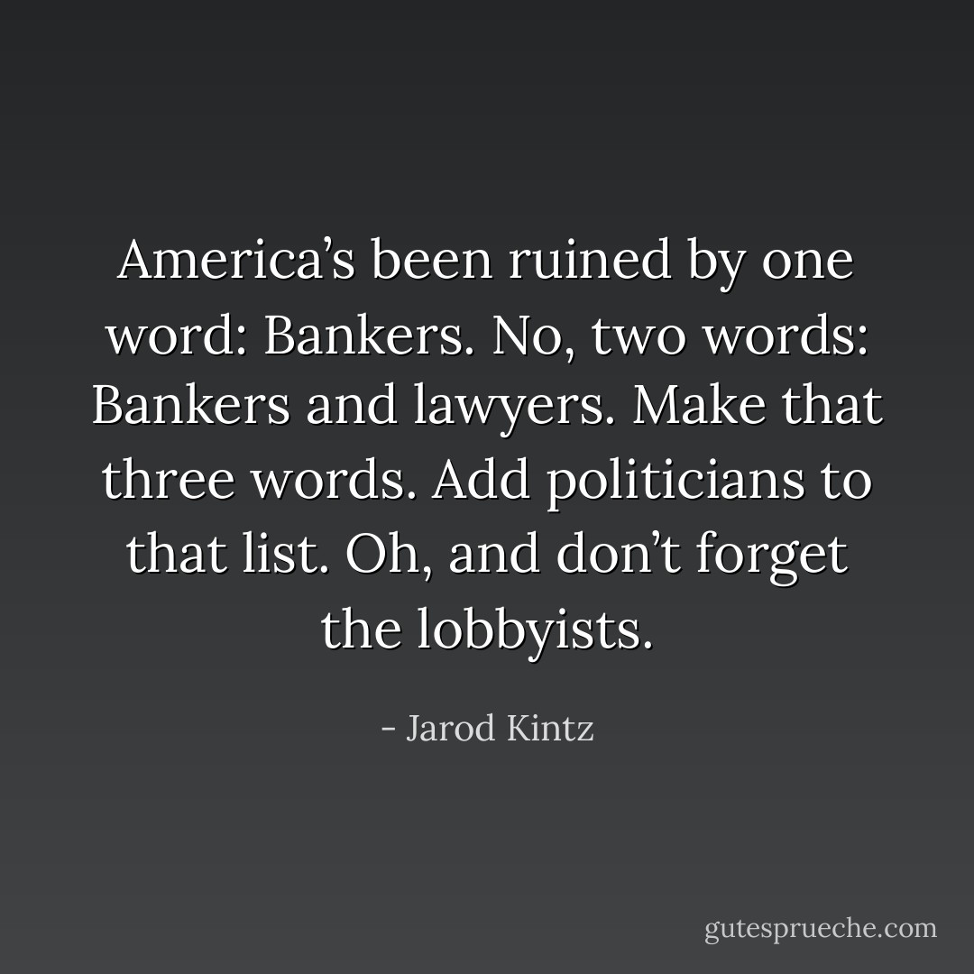 America’s been ruined by one word: Bankers. No, two words: Bankers and lawyers. Make that three words. Add politicians to that list. Oh, and don’t forget the lobbyists. - Jarod Kintz