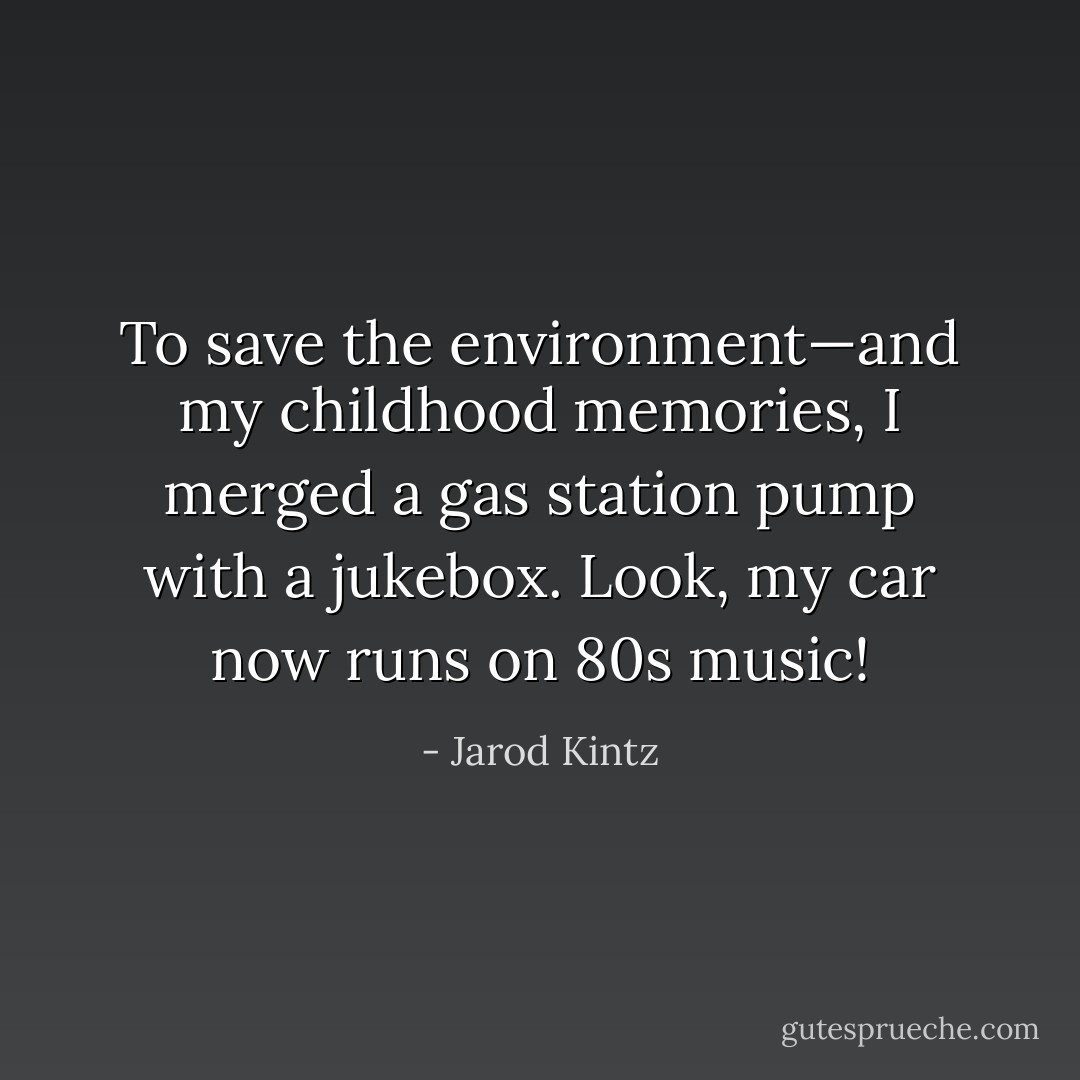 To save the environment—and my childhood memories, I merged a gas station pump with a jukebox. Look, my car now runs on 80s music! - Jarod Kintz
