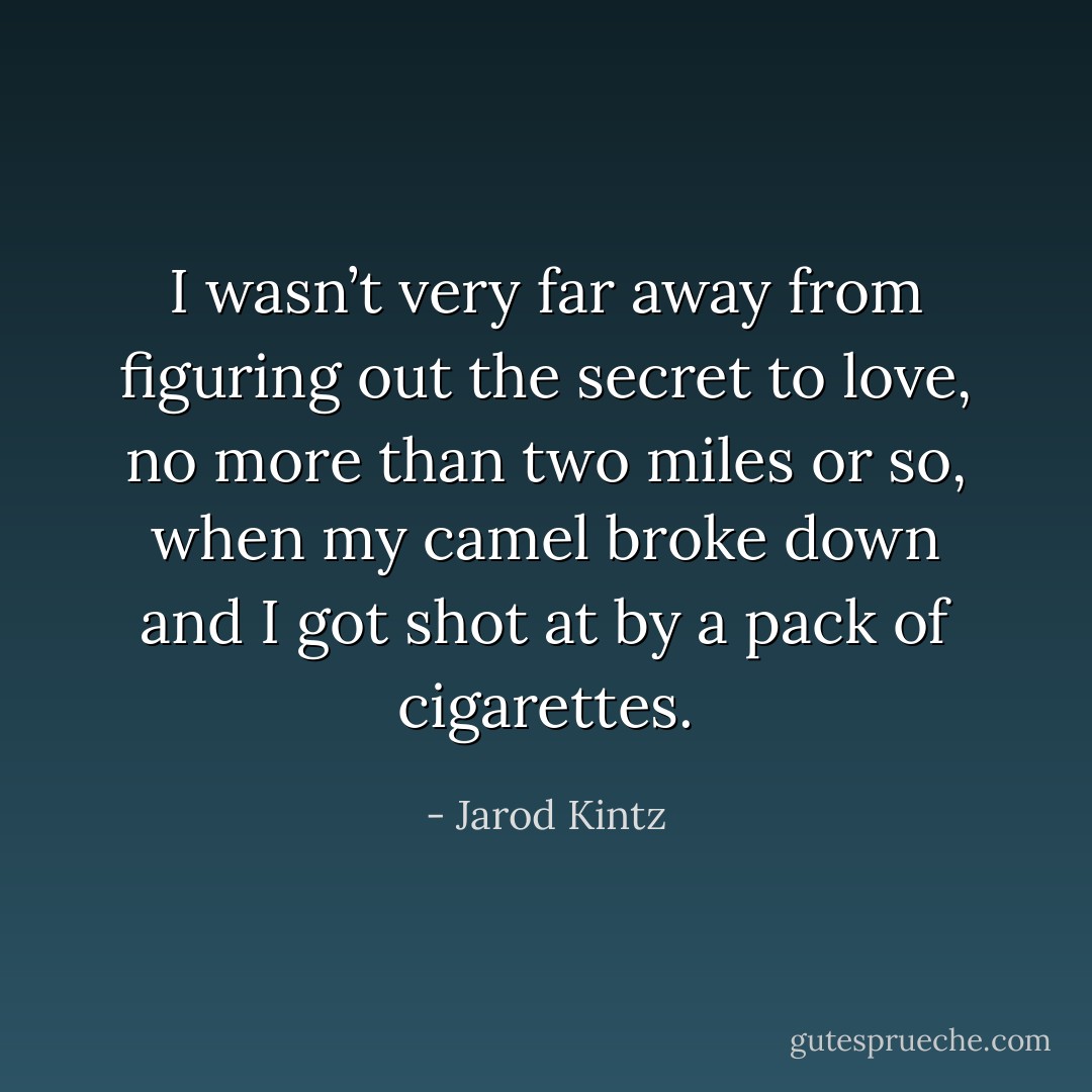 I wasn’t very far away from figuring out the secret to love, no more than two miles or so, when my camel broke down and I got shot at by a pack of cigarettes. - Jarod Kintz