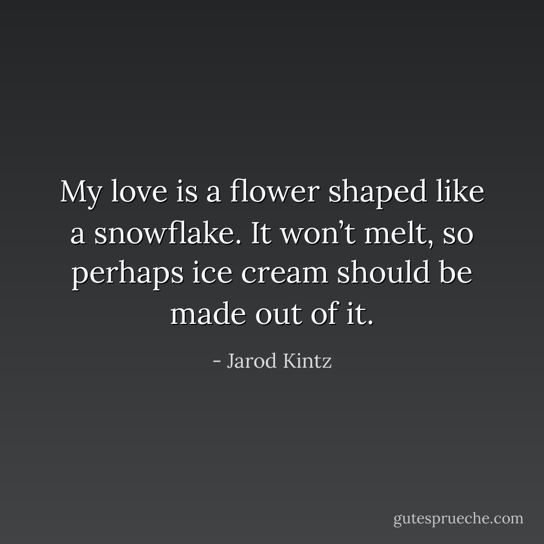 My love is a flower shaped like a snowflake. It won’t melt, so perhaps ice cream should be made out of it. - Jarod Kintz