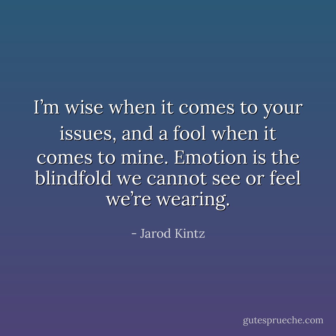 I’m wise when it comes to your issues, and a fool when it comes to mine. Emotion is the blindfold we cannot see or feel we’re wearing. - Jarod Kintz