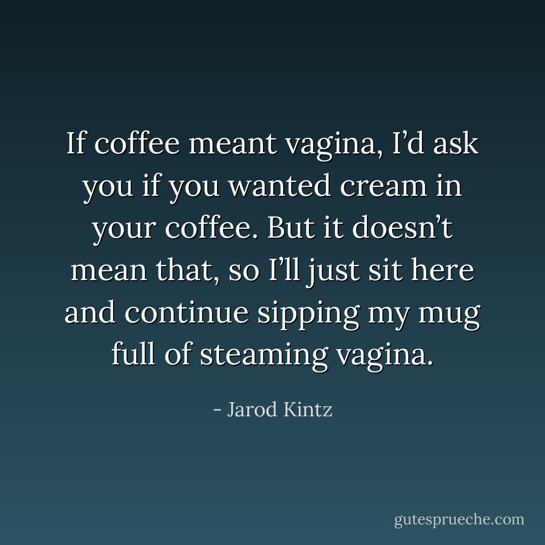 If coffee meant vagina, I’d ask you if you wanted cream in your coffee. But it doesn’t mean that, so I’ll just sit here and continue sipping my mug full of steaming vagina. - Jarod Kintz
