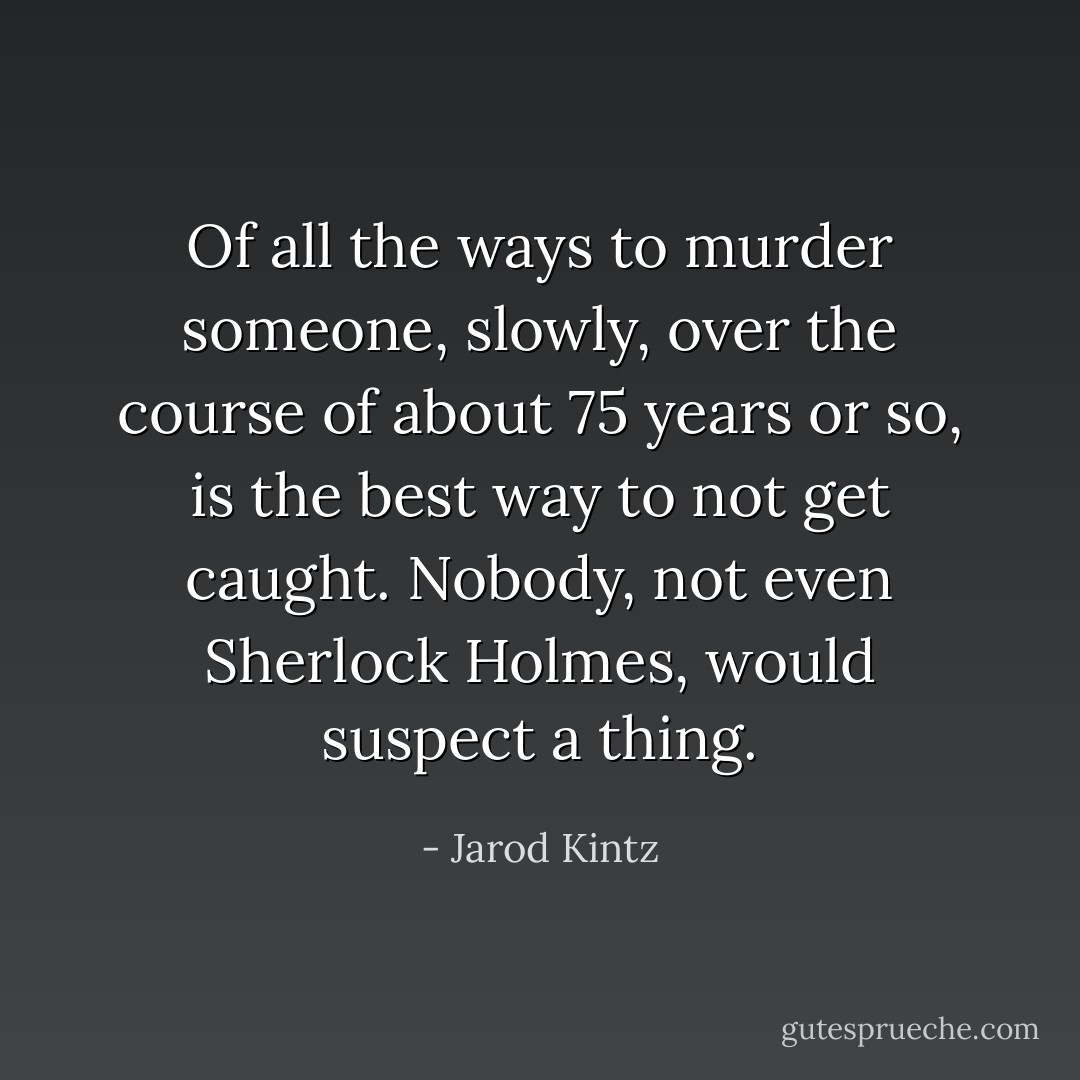 Of all the ways to murder someone, slowly, over the course of about 75 years or so, is the best way to not get caught. Nobody, not even Sherlock Holmes, would suspect a thing. - Jarod Kintz