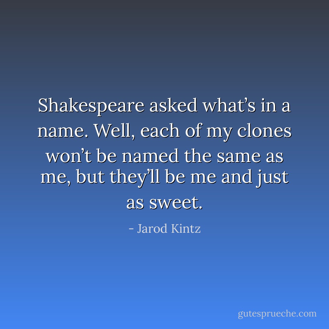 Shakespeare asked what’s in a name. Well, each of my clones won’t be named the same as me, but they’ll be me and just as sweet. - Jarod Kintz