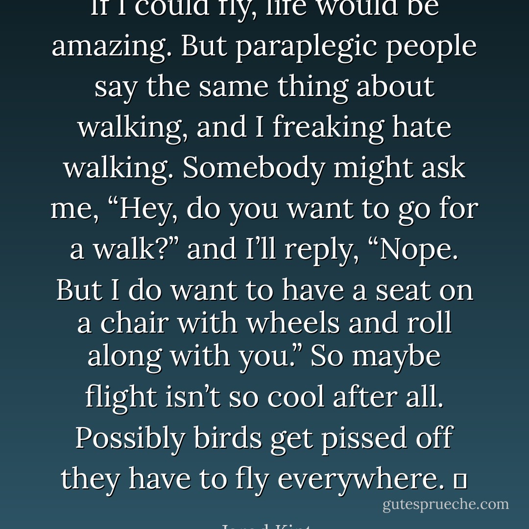 If I could fly, life would be amazing. But paraplegic people say the same thing about walking, and I freaking hate walking. Somebody might ask me, “Hey, do you want to go for a walk?” and I’ll reply, “Nope. But I do want to have a seat on a chair with wheels and roll along with you.” So maybe flight isn’t so cool after all. Possibly birds get pissed off they have to fly everywhere.   - Jarod Kintz