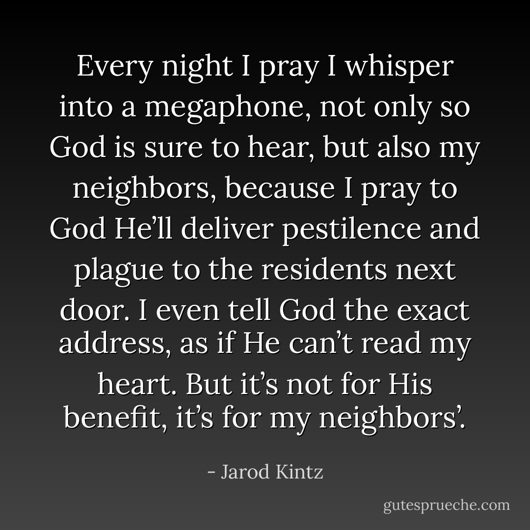 Every night I pray I whisper into a megaphone, not only so God is sure to hear, but also my neighbors, because I pray to God He’ll deliver pestilence and plague to the residents next door. I even tell God the exact address, as if He can’t read my heart. But it’s not for His benefit, it’s for my neighbors’. - Jarod Kintz