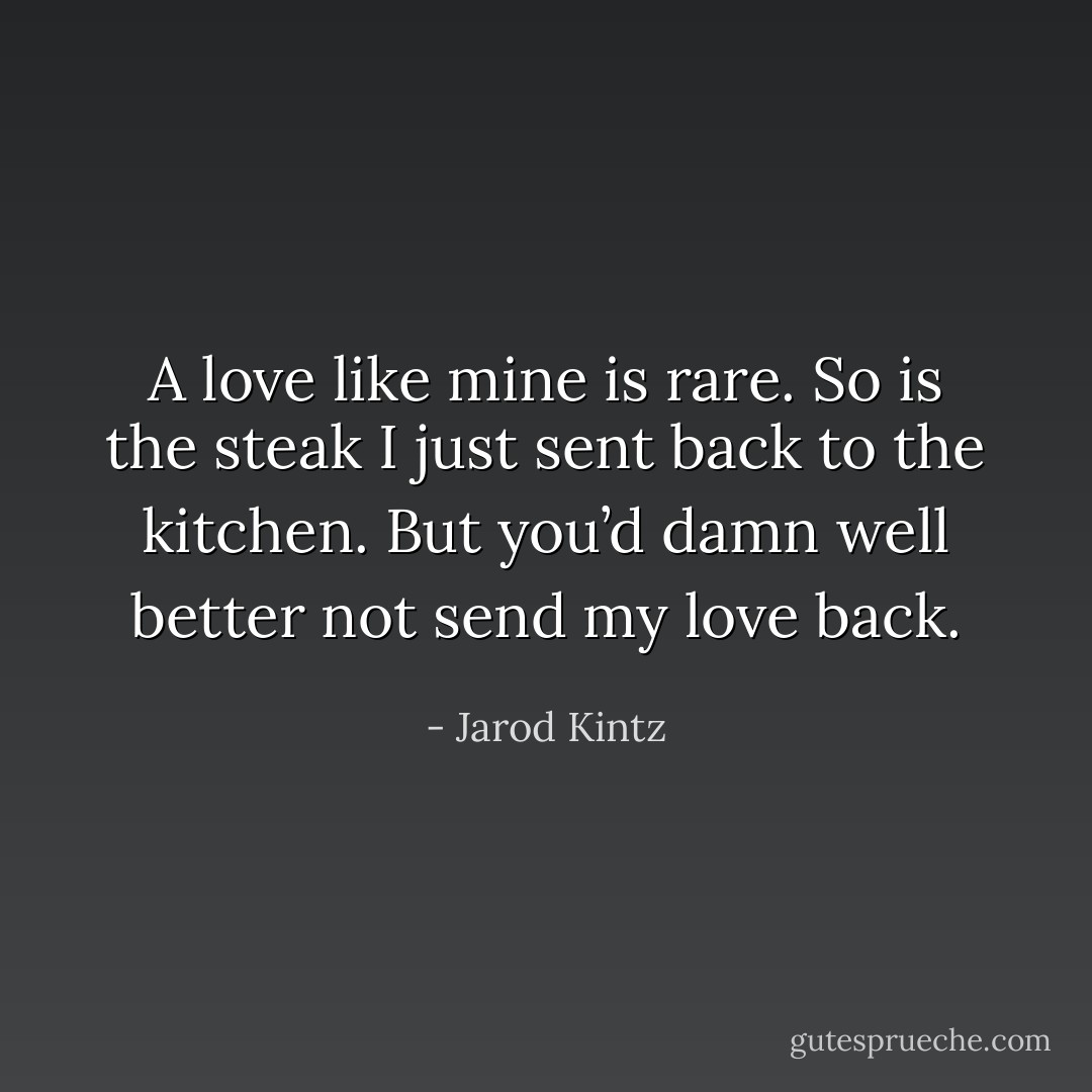 A love like mine is rare. So is the steak I just sent back to the kitchen. But you’d damn well better not send my love back. - Jarod Kintz