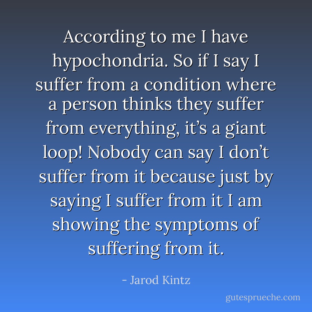 According to me I have hypochondria. So if I say I suffer from a condition where a person thinks they suffer from everything, it’s a giant loop! Nobody can say I don’t suffer from it because just by saying I suffer from it I am showing the symptoms of suffering from it. - Jarod Kintz