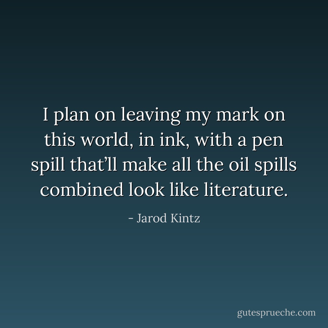I plan on leaving my mark on this world, in ink, with a pen spill that’ll make all the oil spills combined look like literature. - Jarod Kintz